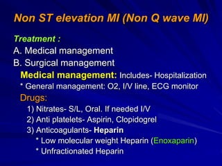 Non ST elevation MI (Non Q wave MI)
Treatment :
A. Medical management
B. Surgical management
Medical management: Includes- Hospitalization
* General management: O2, I/V line, ECG monitor
Drugs:
1) Nitrates- S/L, Oral. If needed I/V
2) Anti platelets- Aspirin, Clopidogrel
3) Anticoagulants- Heparin
* Low molecular weight Heparin (Enoxaparin)
* Unfractionated Heparin
 