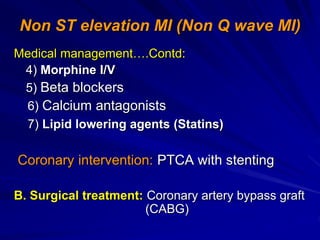 Non ST elevation MI (Non Q wave MI)
Medical management….Contd:
4) Morphine I/V
5) Beta blockers
6) Calcium antagonists
7) Lipid lowering agents (Statins)
Coronary intervention: PTCA with stenting
B. Surgical treatment: Coronary artery bypass graft
(CABG)
 