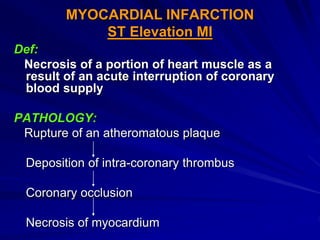 MYOCARDIAL INFARCTION
ST Elevation MI
Def:
Necrosis of a portion of heart muscle as a
result of an acute interruption of coronary
blood supply
PATHOLOGY:
Rupture of an atheromatous plaque
Deposition of intra-coronary thrombus
Coronary occlusion
Necrosis of myocardium
 