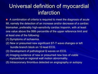 Universal definition of myocardial
infarction
A combination of criteria is required to meet the diagnosis of acute
MI, namely the detection of an increase and/or decrease of a cardiac
biomarker, preferably high-sensitivity cardiac troponin, with at least
one value above the 99th percentile of the upper reference limit and
at least one of the following:
(1) Symptoms of ischaemia.
(2) New or presumed new significant ST-T wave changes or left
bundle branch block on 12-lead ECG.
(3) Development of pathological Q waves on ECG.
(4) Imaging evidence of new or presumed new loss of viable
myocardium or regional wall motion abnormality.
(5) Intracoronary thrombus detected on angiography or autopsy
 