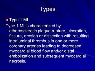Types
Type 1 MI
Type 1 MI is characterized by
atherosclerotic plaque rupture, ulceration,
fissure, erosion or dissection with resulting
intraluminal thrombus in one or more
coronary arteries leading to decreased
myocardial blood flow and/or distal
embolization and subsequent myocardial
necrosis.
 