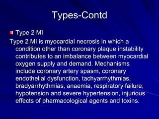 Types-Contd
Type 2 MI
Type 2 MI is myocardial necrosis in which a
condition other than coronary plaque instability
contributes to an imbalance between myocardial
oxygen supply and demand. Mechanisms
include coronary artery spasm, coronary
endothelial dysfunction, tachyarrhythmias,
bradyarrhythmias, anaemia, respiratory failure,
hypotension and severe hypertension, injurious
effects of pharmacological agents and toxins.
 