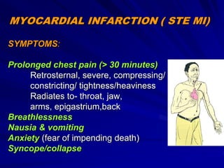 MYOCARDIAL INFARCTION ( STE MI)
SYMPTOMS:
Prolonged chest pain (> 30 minutes)
Retrosternal, severe, compressing/
constricting/ tightness/heaviness
Radiates to- throat, jaw,
arms, epigastrium,back
Breathlessness
Nausia & vomiting
Anxiety (fear of impending death)
Syncope/collapse
 