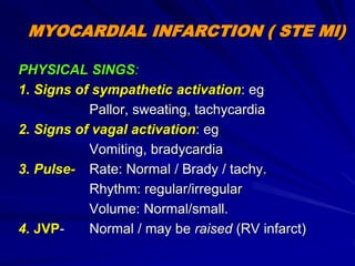 MYOCARDIAL INFARCTION ( STE MI)
PHYSICAL SINGS:
1. Signs of sympathetic activation: eg
Pallor, sweating, tachycardia
2. Signs of vagal activation: eg
Vomiting, bradycardia
3. Pulse- Rate: Normal / Brady / tachy.
Rhythm: regular/irregular
Volume: Normal/small.
4. JVP- Normal / may be raised (RV infarct)
 