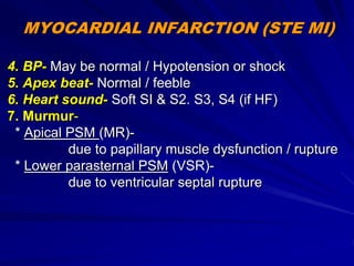MYOCARDIAL INFARCTION (STE MI)
4. BP- May be normal / Hypotension or shock
5. Apex beat- Normal / feeble
6. Heart sound- Soft SI & S2. S3, S4 (if HF)
7. Murmur-
* Apical PSM (MR)-
due to papillary muscle dysfunction / rupture
* Lower parasternal PSM (VSR)-
due to ventricular septal rupture
 