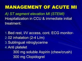 MANAGEMENT OF ACUTE MI
A) ST segment elevation MI (STEMI)
Hospitalization in CCU & immediate initial
treatment:
1.Bed rest, I/V access, cont. ECG monitor-
2.02 inhalation (2-4 L/m)
3.Sublingual nitroglycerine
4.Anti platelet
300 mg soluble Aspirin (chew/crush)
300 mg Clopidogrel
 