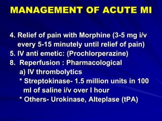 MANAGEMENT OF ACUTE MI
4. Relief of pain with Morphine (3-5 mg i/v
every 5-15 minutely until relief of pain)
5. IV anti emetic: (Prochlorperazine)
8. Reperfusion : Pharmacological
a) IV thrombolytics
* Streptokinase- 1.5 million units in 100
ml of saline i/v over I hour
* Others- Urokinase, Alteplase (tPA)
 
