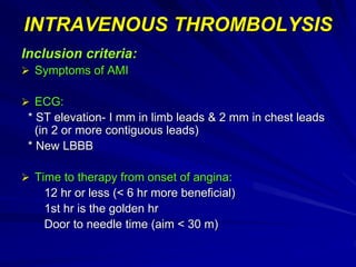 INTRAVENOUS THROMBOLYSIS
Inclusion criteria:
 Symptoms of AMI
 ECG:
* ST elevation- I mm in limb leads & 2 mm in chest leads
(in 2 or more contiguous leads)
* New LBBB
 Time to therapy from onset of angina:
12 hr or less (< 6 hr more beneficial)
1st hr is the golden hr
Door to needle time (aim < 30 m)
 
