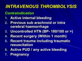 INTRAVENOUS THROMBOLYSIS
Contraindication
1. Active internal bleeding
2. Previous sub arachnoid or intra
cerebral haemorrhage
3. Uncontrolled HTN (BP- 180/100 or >)
4. Recent surgery (Within 1 month)
5. Recent trauma including traumatic
resuscitation
6. Active PUD / any active bleeding
7. Pregnancy
 