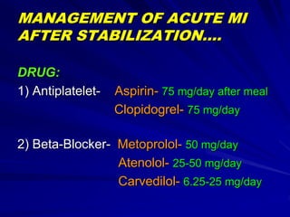 MANAGEMENT OF ACUTE MI
AFTER STABILIZATION….
DRUG:
1) Antiplatelet- Aspirin- 75 mg/day after meal
Clopidogrel- 75 mg/day
2) Beta-Blocker- Metoprolol- 50 mg/day
Atenolol- 25-50 mg/day
Carvedilol- 6.25-25 mg/day
 