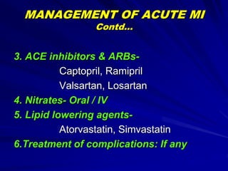 MANAGEMENT OF ACUTE MI
Contd…
3. ACE inhibitors & ARBs-
Captopril, Ramipril
Valsartan, Losartan
4. Nitrates- Oral / IV
5. Lipid lowering agents-
Atorvastatin, Simvastatin
6.Treatment of complications: If any
 