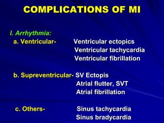 COMPLICATIONS OF MI
I. Arrhythmia:
a. Ventricular- Ventricular ectopics
Ventricular tachycardia
Ventricular fibrillation
b. Supreventricular- SV Ectopis
Atrial flutter, SVT
Atrial fibrillation
c. Others- Sinus tachycardia
Sinus bradycardia
 
