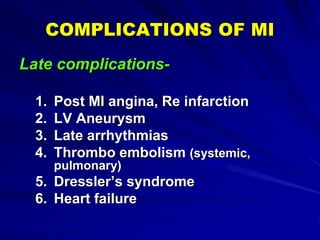 COMPLICATIONS OF MI
Late complications-
1. Post MI angina, Re infarction
2. LV Aneurysm
3. Late arrhythmias
4. Thrombo embolism (systemic,
pulmonary)
5. Dressler’s syndrome
6. Heart failure
 