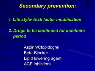 Secondary prevention:
1. Life style/ Risk factor modification
2. Drugs to be continued for indefinite
period
Aspirin/Clopidogrel
Beta-Blocker
Lipid lowering agent
ACE inhibitors
 