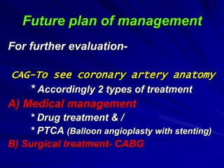 Future plan of management
For further evaluation-
CAG-To see coronary artery anatomy
* Accordingly 2 types of treatment
A) Medical management
* Drug treatment & /
* PTCA (Balloon angioplasty with stenting)
B) Surgical treatment- CABG
 
