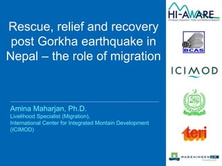 Amina Maharjan, Ph.D.
Livelihood Specialist (Migration),
International Center for Integrated Montain Development
(ICIMOD)
Rescue, relief and recovery
post Gorkha earthquake in
Nepal – the role of migration
 
