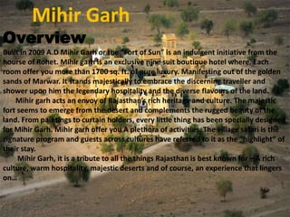 Mihir Garh

Overview

Built in 2009 A.D Mihir Garh or the “Fort of Sun” is an indulgent initiative from the
hourse of Rohet. Mihir garh is an exclusive nine suit boutique hotel where. Each
room offer you more than 1700 sq. ft. of pure luxury. Manifesting out of the golden
sands of Marwar. It stands majestically to embrace the discerning traveller and
shower upon him the legendary hospitality and the diverse flavours of the land.
Mihir garh acts an envoy of Rajasthan’s rich heritage and culture. The majestic
fort seems to emerge from the desert and complements the rugged beauty of the
land. From paintings to curtain holders, every little thing has been specially designed
for Mihir Garh. Mihir garh offer you A plethora of activities. The village safari is the
signature program and guests across cultures have referred to it as the “highlight” of
their stay.
Mihir Garh, it is a tribute to all the things Rajasthan is best known for – A rich
culture, warm hospitality, majestic deserts and of course, an experience that lingers
on…

 