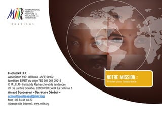 Institut M.I.I.I.R
Association 1901 déclarée - APE 94992
Identifiant SIRET du siège 753 981 364 00015
© M.I.I.I.R - Institut de Recherche et de tendances
20 Bis Jardins Boieldieu 92800 PUTEAUX La Défense 8
Arnaud Boudesseul – Secrétaire Général –
arnaud.boudesseul@miiir.org
Mob : 06 84 41 48 20
Adresse site Internet : www.miiir.org
 
