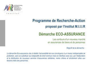 Programme de Recherche-Action
proposé par l’Institut M.I.I.I.R
Démarche ECO-ASSURANCE
Les contours d’un nouveau marché
en assurances de biens et de personnes
Objectif de la démarche :
La démarche Eco-assurance vise à rétablir l’accessibilité de nos concitoyens à un niveau indispensable de
protection, sans se substituer aux dispositifs de droit commun mais en interface avec eux, par l’élaboration
et la distribution de nouveaux services d’assurances solidaires, moins chères et strictement utiles aux
besoins réels des personnes.
 