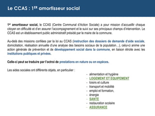 1er amortisseur social, le CCAS (Centre Communal d’Action Sociale) a pour mission d’accueillir chaque
citoyen en difficulté et d’en assurer l’accompagnement et le suivi sur ses principaux champs d’intervention. Le
CCAS est un établissement public administratif présidé par le maire de la commune.
Au-delà des missions confiées par la loi au CCAS (instruction des dossiers de demande d’aide sociale,
domiciliation, réalisation annuelle d’une analyse des besoins sociaux de la population…), celui-ci anime une
action générale de prévention et de développement social dans la commune, en liaison étroite avec les
institutions publiques et privées.
Celle-ci peut se traduire par l’octroi de prestations en nature ou en espèces.
Les aides sociales ont différents objets, en particulier :
- alimentation et hygiène
- LOGEMENT ET EQUIPEMENT
- loisirs et culture
- transport et mobilité
- emploi et formation,
- énergie
- SANTE
- restauration scolaire
- ASSURANCE
Le CCAS : 1ER amortisseur social
 