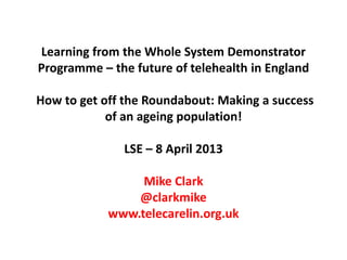 Learning from the Whole System Demonstrator
Programme – the future of telehealth in England

How to get off the Roundabout: Making a success
            of an ageing population!

              LSE – 8 April 2013

                 Mike Clark
                @clarkmike
            www.telecarelin.org.uk
 