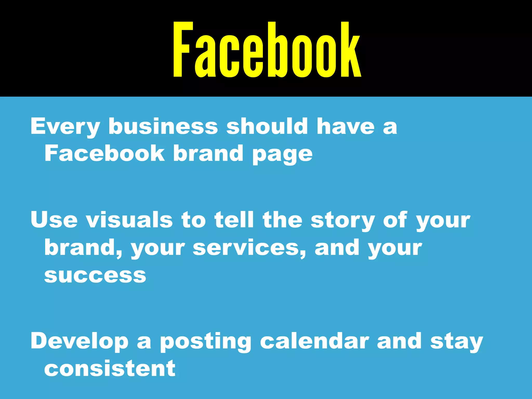 Facebook
Every business should have a
Facebook brand page
Use visuals to tell the story of your
brand, your services, and your
success
Develop a posting calendar and stay
consistent
 