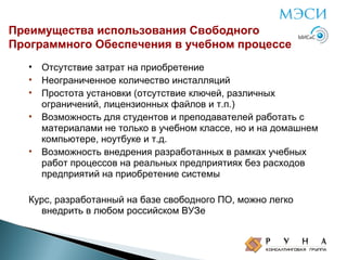 Преимущества использования Свободного
Программного Обеспечения в учебном процессе
•
•
•
•

•

Отсутствие затрат на приобретение
Неограниченное количество инсталляций
Простота установки (отсутствие ключей, различных
ограничений, лицензионных файлов и т.п.)
Возможность для студентов и преподавателей работать с
материалами не только в учебном классе, но и на домашнем
компьютере, ноутбуке и т.д.
Возможность внедрения разработанных в рамках учебных
работ процессов на реальных предприятиях без расходов
предприятий на приобретение системы

Курс, разработанный на базе свободного ПО, можно легко
внедрить в любом российском ВУЗе

 