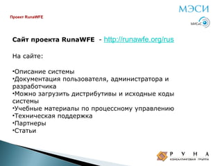 Проект RunaWFE

Сайт проекта RunaWFE -

http://runawfe.org/rus

На сайте:
•Описание системы
•Документация пользователя, администратора и
разработчика
•Можно загрузить дистрибутивы и исходные коды
системы
•Учебные материалы по процессному управлению
•Техническая поддержка
•Партнеры
•Статьи

 
