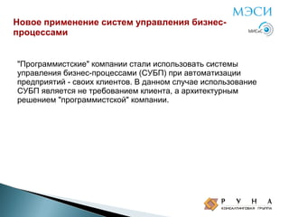 Новое применение систем управления бизнеспроцессами
"Программистские" компании стали использовать системы
управления бизнес-процессами (СУБП) при автоматизации
предприятий - своих клиентов. В данном случае использование
СУБП является не требованием клиента, а архитектурным
решением "программистской" компании.

 