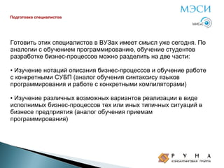 Подготовка специалистов

Готовить этих специалистов в ВУЗах имеет смысл уже сегодня. По
аналогии с обучением программированию, обучение студентов
разработке бизнес-процессов можно разделить на две части:
• Изучение нотаций описания бизнес-процессов и обучение работе
с конкретными СУБП (аналог обучения синтаксису языков
программирования и работе с конкретными компиляторами)
• Изучение различных возможных вариантов реализации в виде
исполнимых бизнес-процессов тех или иных типичных ситуаций в
бизнесе предприятия (аналог обучения приемам
программирования)

 