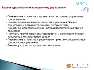 Задачи курса обучения процессному управлению

• Познакомить студентов с процессным подходом к управлению
предприятием
• Изучить основные элементы систем управления бизнеспроцессами и административными регламентами
• Изучить основы современных нотаций представления бизнеспроцессов
• Получить практический опыт разработки и исполнения бизнеспроцессов в компьютерных средах
• Познакомить студентов с различными приемами решения задач
процессного управления
• Развить у студентов процессное мышление

 