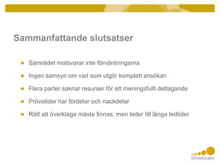 Sammanfattande slutsatser
● Samrådet motsvarar inte förväntningarna
● Ingen samsyn om vad som utgör komplett ansökan
● Flera parter saknar resurser för ett meningsfullt deltagande
● Prövotider har fördelar och nackdelar
● Rätt att överklaga måste finnas, men leder till långa ledtider
 