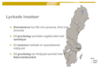 Lyckade insatser
● Domstolarna har fått mer personal, blivit mer
drivande
● Ett gruvbolag samråder regelbundet med
samebyar
● En kommun anlitade en specialiserad
miljöjurist
● Ett gruvbolag har fördjupat samråd med
Naturvårdsverket
 