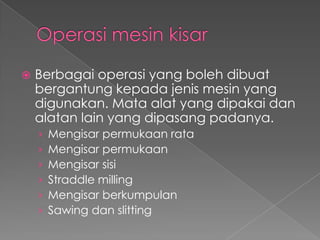  Berbagai operasi yang boleh dibuat
bergantung kepada jenis mesin yang
digunakan. Mata alat yang dipakai dan
alatan lain yang dipasang padanya.
› Mengisar permukaan rata
› Mengisar permukaan
› Mengisar sisi
› Straddle milling
› Mengisar berkumpulan
› Sawing dan slitting
 