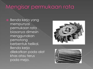  Benda kerja yang
mempunyai
permukaan rata
biasanya dimesin
menggunakan
pemotong
berbentuk helikal.
Benda kerja
dilekatkan pada alat
khas atau terus
pada meja.
 