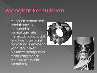  Mengisar permukaan
adalah proses
menghasilkan
permukaan rata
menegak pada sudut
tepat dengan paksi
pemotong. Pemotong
yang digunakan
biasanya mempunyai
mata yang dapat
dimasukkan pada
pemotong.
 