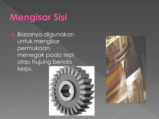  Biasanya digunakan
untuk mengisar
permukaan
menegak pada tepi
atau hujung benda
kerja.
 