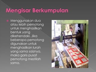  Menggunakan dua
atau lebih pemotong
untuk menghasilkan
bentuk yang
dikehendaki. Jika
beberapa pemotong
digunakan untuk
menghasilkan lurah
yang sama saiznya,
maka garis pusat
pemotong mestilah
sama.
 