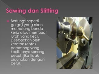  Berfungsi seperti
gergaji yang akan
memotong benda
kerja atau membuat
lurah yang kecil.
Disebabkan oleh
keratan rentas
pemotong yang
kecil, ianya senang
pecah jika tidak
digunakan dengan
betul.
 