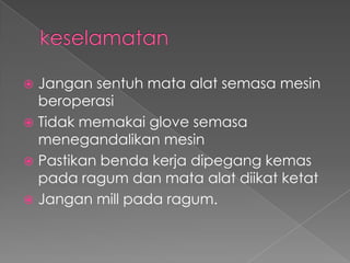  Jangan sentuh mata alat semasa mesin
beroperasi
 Tidak memakai glove semasa
menegandalikan mesin
 Pastikan benda kerja dipegang kemas
pada ragum dan mata alat diikat ketat
 Jangan mill pada ragum.
 