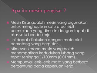  Mesin Kisar adalah mesin yang digunakan
untuk menghasilkan satu atau lebih
permukaan yang dimesin dengan tepat di
atas satu benda kerja.
 Ini dapat dilakukan dengan mata alat
pemotong yang berputar.
 Istimewa kerana mesin yang boleh
menempatkan kedudukan lubang yang
tepat sehingga 1/100mm (0.01mm).
 Mempunyai jenis-jenis mata yang berbeza
bergantung pada keperluan kerja.
 
