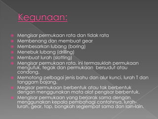  Mengisar permukaan rata dan tidak rata
 Membenang dan membuat gear
 Membesarkan lubang (boring)
 Menebuk lubang (drilling)
 Membuat lurah (slotting)
 Mengisar permukaan rata. ini termasuklah permukaan
mengufuk, tegak dan permukaan bersudut atau
condong.
 Memotong pelbagai jenis bahu dan alur kunci, lurah T dan
tanggam bajang.
 Megisar permukaan berbentuk atau tak berbentuk
dengan menggunakan mata alat pengisar berbentuk.
 Mengisar permukaan yang berjarak sama dengan
menggunakan kepala pembahagi contohnya, lurah-
lurah, gear, tap, bongkah segiempat sama dan lain-lain.
 