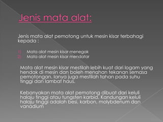 Jenis mata alat pemotong untuk mesin kisar terbahagi
kepada :
1) Mata alat mesin kisar menegak
2) Mata alat mesin kisar mendatar
Mata alat mesin kisar mestilah lebih kuat dari logam yang
hendak di mesin dan boleh menahan tekanan semasa
pemotongan. Ianya juga mestilah tahan pada suhu
tinggi dan lambat haus.
Kebanyakan mata alat pemotong dibuat dari keluli
halaju tinggi atau tungsten karbid. Kandungan keluli
halaju tinggi adalah besi, karbon, molybdenum dan
vanadium
 