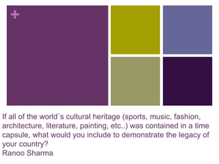 +
If all of the world´s cultural heritage (sports, music, fashion,
architecture, literature, painting, etc..) was contained in a time
capsule, what would you include to demonstrate the legacy of
your country?
Ranoo Sharma
 