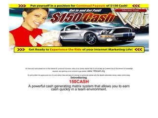 As more and more people turn to the internet for a source of income, many of us quickly realize that it's not as easy as it seems due to the amount of knowledge required, and learning curve involved to get started.  www.150cash.org   So we've taken the guess work out of it and made it fast and easy for anyone to quickly get started with the fastest automated money maker online today. Introducing  150CASH A powerful cash generating matrix system that allows you to earn cash quickly in a team environment. 
