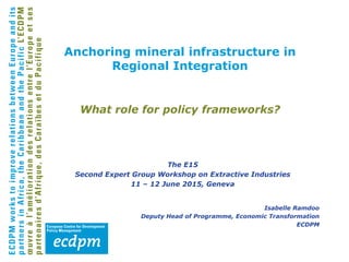 What role for policy frameworks?
The E15
Second Expert Group Workshop on Extractive Industries
11 – 12 June 2015, Geneva
Isabelle Ramdoo
Deputy Head of Programme, Economic Transformation
ECDPM
Anchoring mineral infrastructure in
Regional Integration
 