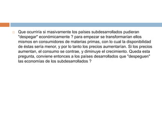    Que ocurriría si masivamente los países subdesarrollados pudieran
    "despegar" económicamente ? para empezar se transformarían ellos
    mismos en consumidores de materias primas, con lo cual la disponibilidad
    de éstas sería menor, y por lo tanto los precios aumentarían. Si los precios
    aumentan, el consumo se contrae, y diminuye el crecimiento. Queda esta
    pregunta, conviene entonces a los países desarrollados que "despeguen"
    las economías de los subdesarrollados ?
 