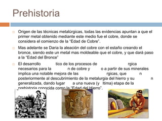 Prehistoria
   Origen de las técnicas metalúrgicas, todas las evidencias apuntan a que el
    primer metal obtenido mediante este medio fue el cobre, donde se
    considera el comienzo de la “Edad de Cobre”.
   Mas adelante se Daria la aleación del cobre con el estaño creando el
    bronce, siendo este un metal mas moldeable que el cobre, y que dará paso
    a la “Edad del Bronce”
   El desarrollo        tico de los procesos de                  rgica
    necesarios para la          n de cobre y      o a partir de sus minerales
    implica una notable mejora de las                rgicas, que        n
    posteriormente al descubrimiento de la metalurgia del hierro y su         n
    generalizada, dando lugar      a una nueva (y ltima) etapa de la
    prehistoria conocida como la “Edad del Hierro”.
 