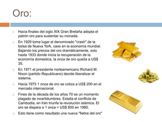 Oro:
   Hacia finales del siglo XIX Gran Bretaña adopta el
    patrón oro para sustentar su moneda.
   En 1929 toma lugar el denominado "crash" de la
    bolsa de Nueva York, caos en la economía mundial.
    Bajando los precios del oro dramáticamente, solo
    hasta 1933 donde inicia la recuperación de la
    economía domestica, la onza de oro queda a US$
    35.
   En 1971 el presidente norteamericano Richard M.
    Nixon (partido Republicano) decide liberalizar el
    sistema.
   Hacia 1975 1 onza de oro se cotiza a US$ 200 en el
    mercado internacional.
   Fines de la década de los años 70 es un momento
    plagado de incertidumbres. Estalla el conflicto de
    Cambodia, en Irán triunfa la revolución islámica. El
    oro se dispara a 1 onza = US$ 800 en 1980.
   Esto tiene como resultado una nueva "fiebre del oro"
 