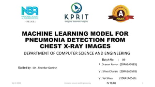 MACHINE LEARNING MODEL FOR
PNEUMONIA DETECTION FROM
CHEST X-RAY IMAGES
Batch No : 09
P . Sravan Kumar (20RA1A0585)
V . Shiva Charan (20RA1A0578)
V . Sai Shiva (20RA1A0569)
Guided by : Dr . Shankar Ganesh
DEPARTMENT OF COMPUTER SCIENCE AND ENGINEERING
lV YEAR
16-12-2023 Compter science and Enginnering 1
 